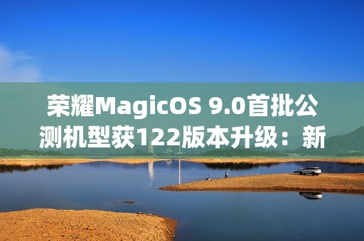 荣耀MagicOS 9.0首批公测机型获122版本升级：新增支持第三方应用通话录音、闭眼修复等功能