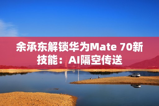 余承东解锁华为Mate 70新技能：AI隔空传送