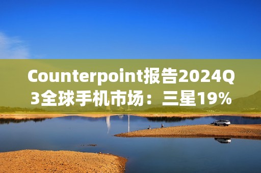 Counterpoint报告2024Q3全球手机市场：三星19%、苹果17%、小米14%