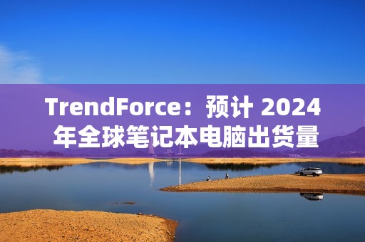 TrendForce：预计 2024 年全球笔记本电脑出货量为 1.74 亿台，同比增长 3.9%