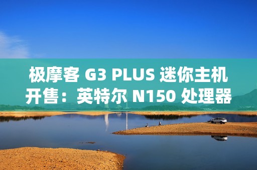 极摩客 G3 PLUS 迷你主机开售：英特尔 N150 处理器，准系统 569 元