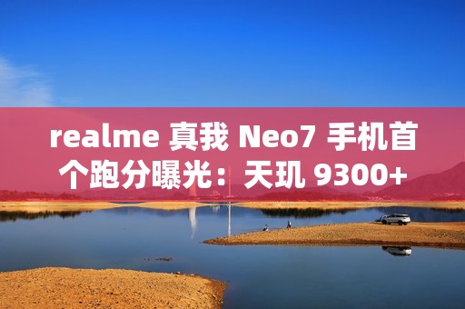 realme 真我 Neo7 手机首个跑分曝光：天玑 9300+ 处理器，7000mAh 电池