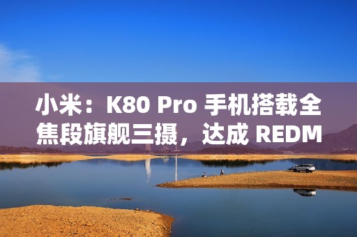 小米：K80 Pro 手机搭载全焦段旗舰三摄，达成 REDMI 影像史上三大最强