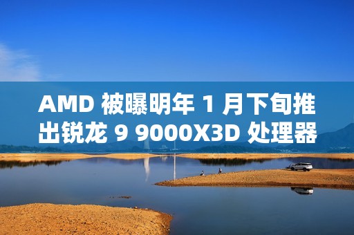 AMD 被曝明年 1 月下旬推出锐龙 9 9000X3D 处理器，仍仅单 CCD 配 3D 缓存