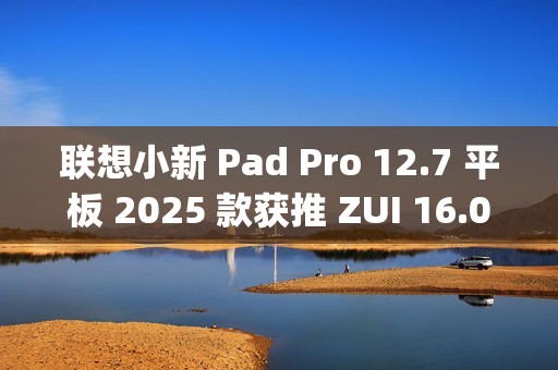 联想小新 Pad Pro 12.7 平板 2025 款获推 ZUI 16.0.20.041 稳定版：新增 TypeC 联网等功能