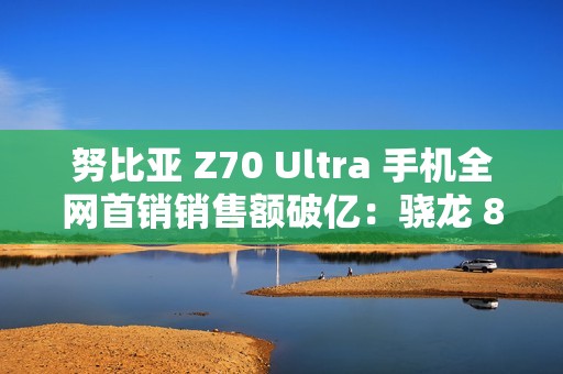 努比亚 Z70 Ultra 手机全网首销销售额破亿：骁龙 8 至尊版，售价 4599 元起