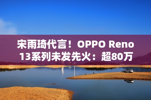 宋雨琦代言！OPPO Reno13系列未发先火：超80万人预约