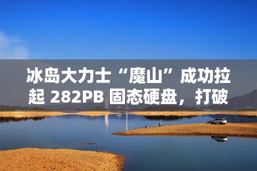 冰岛大力士“魔山”成功拉起 282PB 固态硬盘，打破“数据硬拉”纪录