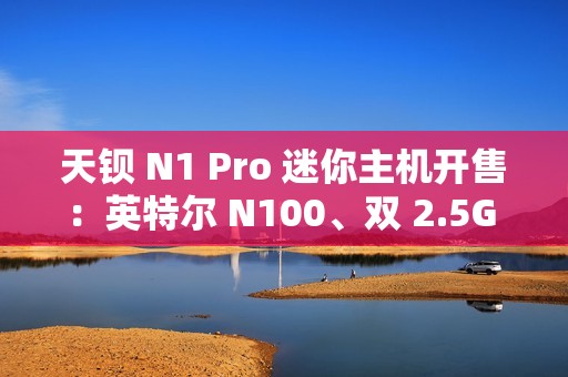 天钡 N1 Pro 迷你主机开售：英特尔 N100、双 2.5G 网口，到手价 799 元起