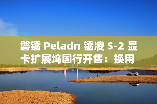磐镭 Peladn 镭凌 S-2 显卡扩展坞国行开售：换用 OCuLink 接口，587 元