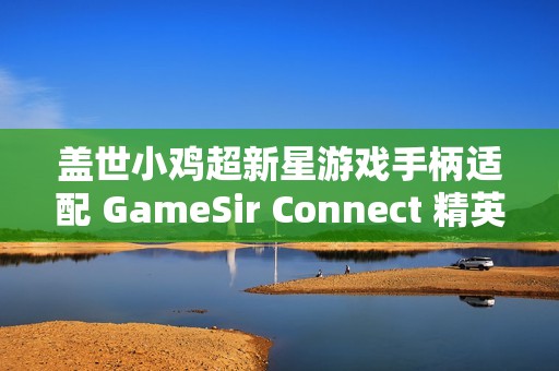 盖世小鸡超新星游戏手柄适配 GameSir Connect 精英软件，支持按键、摇杆、体感等功能自定义