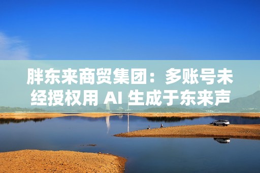 胖东来商贸集团：多账号未经授权用 AI 生成于东来声音、非法剪辑和篡改视频、发布误导性文案，严厉谴责