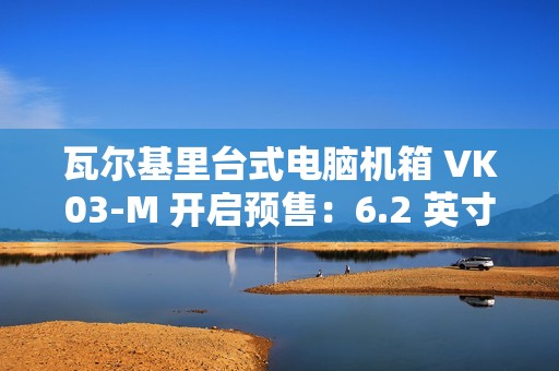 瓦尔基里台式电脑机箱 VK03-M 开启预售：6.2 英寸触摸屏、9 风扇位，首发 299 元