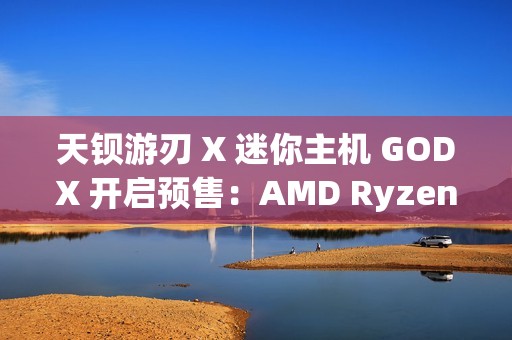 天钡游刃 X 迷你主机 GODX 开启预售：AMD Ryzen 9 6900HX 处理器 + RX 6600LE 8G 独显，首发 3279 元