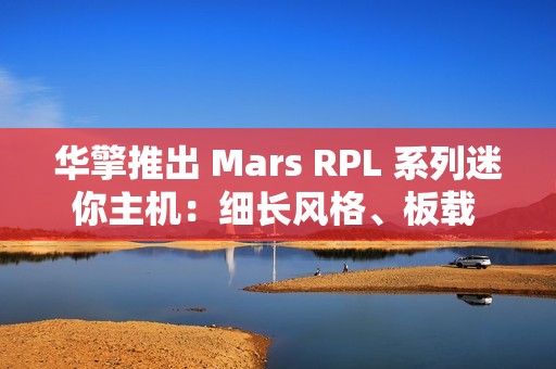 华擎推出 Mars RPL 系列迷你主机：细长风格、板载 12/13 代英特尔酷睿处理器
