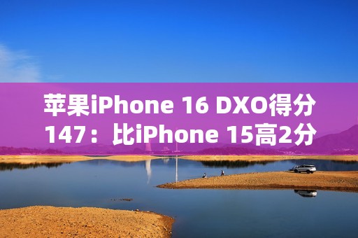 苹果iPhone 16 DXO得分147：比iPhone 15高2分