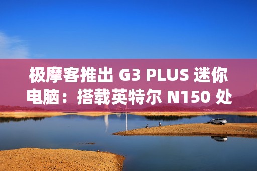 极摩客推出 G3 PLUS 迷你电脑：搭载英特尔 N150 处理器，准系统 569 元