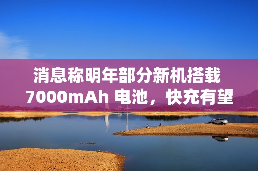 消息称明年部分新机搭载 7000mAh 电池，快充有望支持百瓦