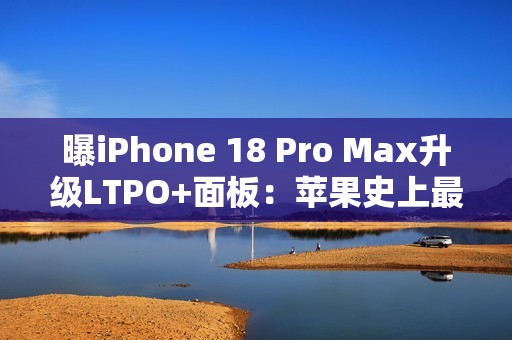 曝iPhone 18 Pro Max升级LTPO+面板：苹果史上最好的手机屏幕