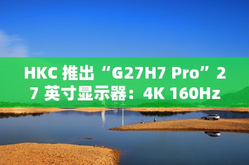 HKC 推出“G27H7 Pro”27 英寸显示器：4K 160Hz / 1080P 320Hz 双模，1899 元