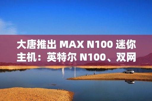 大唐推出 MAX N100 迷你主机：英特尔 N100、双网口双 HDMI，准系统 549 元