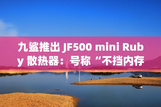 九鲨推出 JF500 mini Ruby 散热器：号称“不挡内存”，配 5 根 6mm 热管，99.9 元起