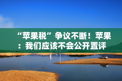 “苹果税”争议不断！苹果：我们应该不会公开置评