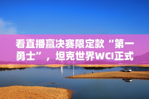 看直播赢决赛限定款“第一勇士”，坦克世界WCI正式开赛！