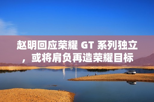 赵明回应荣耀 GT 系列独立，或将肩负再造荣耀目标