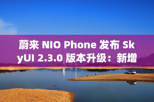 蔚来 NIO Phone 发布 SkyUI 2.3.0 版本升级：新增与苹果 iPhone、华为手机互传照片或文件功能