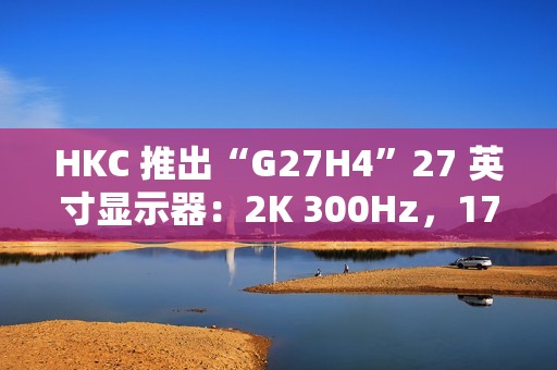 HKC 推出“G27H4”27 英寸显示器：2K 300Hz，1799 元