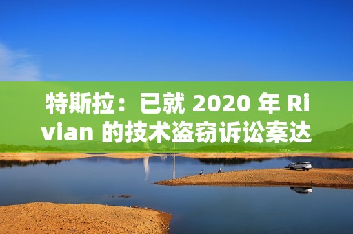 特斯拉：已就 2020 年 Rivian 的技术盗窃诉讼案达成“有条件”和解