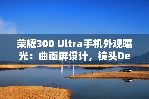 荣耀300 Ultra手机外观曝光：曲面屏设计，镜头Deco印有红色标识