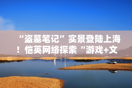 “盗墓笔记”实景登陆上海！恺英网络探索“游戏+文旅”新可能