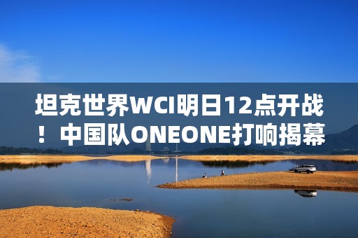 坦克世界WCI明日12点开战！中国队ONEONE打响揭幕战