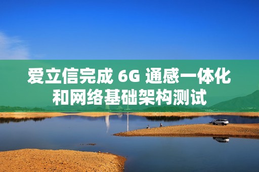 爱立信完成 6G 通感一体化和网络基础架构测试