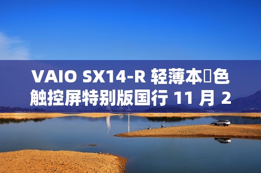 VAIO SX14-R 轻薄本勝色触控屏特别版国行 11 月 25 日首销，Ultra7-155H + 64G + 2T 售 24988 元