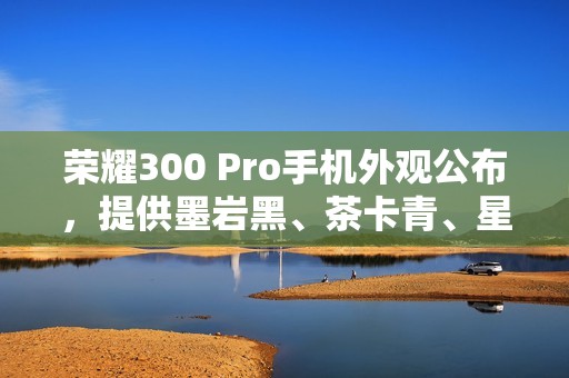 荣耀300 Pro手机外观公布，提供墨岩黑、茶卡青、星光沙配色
