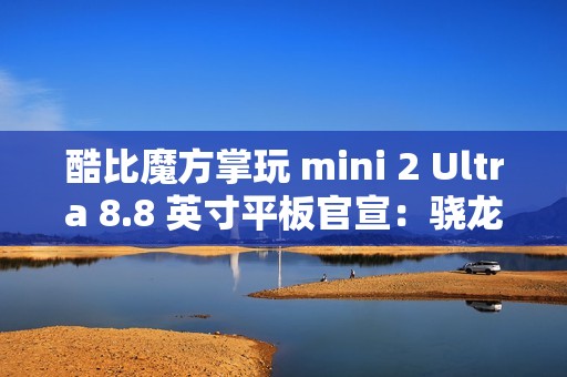 酷比魔方掌玩 mini 2 Ultra 8.8 英寸平板官宣：骁龙 7+ Gen 3、搭 8GB RAM 及 256GB 存储空间