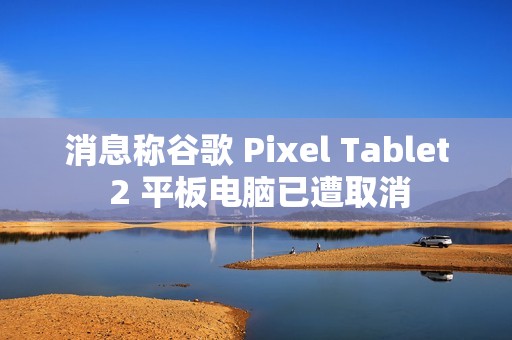 消息称谷歌 Pixel Tablet 2 平板电脑已遭取消