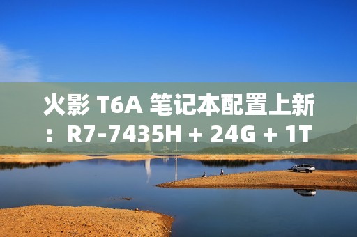 火影 T6A 笔记本配置上新：R7-7435H + 24G + 1T + RTX4070 售 6399 元