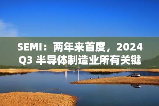 SEMI：两年来首度，2024Q3 半导体制造业所有关键指标环比正增长