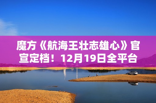 魔方《航海王壮志雄心》官宣定档！12月19日全平台正式上线