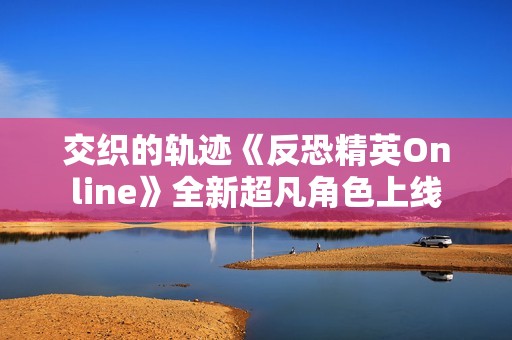 交织的轨迹《反恐精英Online》全新超凡角色上线