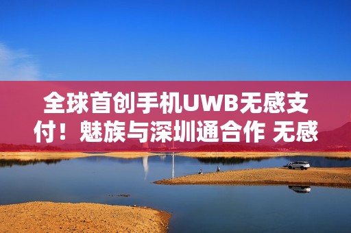 全球首创手机UWB无感支付！魅族与深圳通合作 无感过地铁闸机