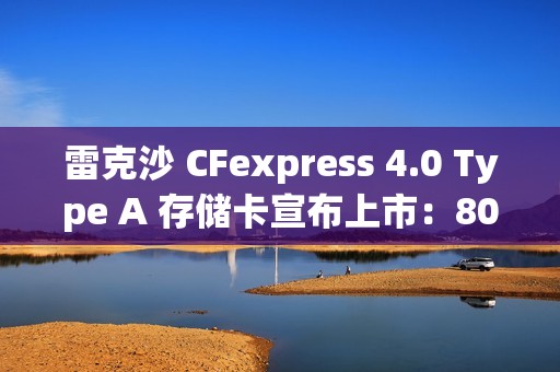 雷克沙 CFexpress 4.0 Type A 存储卡宣布上市：80GB 版本 289 元，320GB 版本 3899 元
