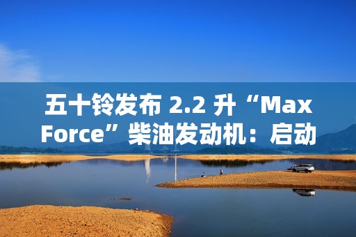 五十铃发布 2.2 升“MaxForce”柴油发动机：启动转矩提升 56%、燃油效率提升 10%