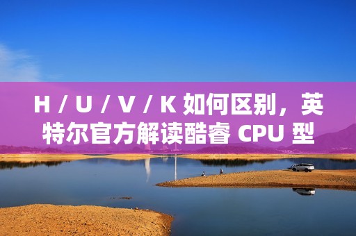 H / U / V / K 如何区别，英特尔官方解读酷睿 CPU 型号后缀含义
