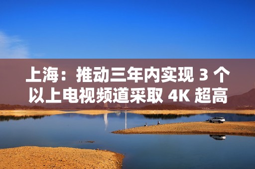 上海：推动三年内实现 3 个以上电视频道采取 4K 超高清方式播出