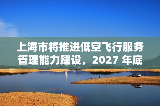 上海市将推进低空飞行服务管理能力建设，2027 年底前累计划设相应航线不少于 400 条